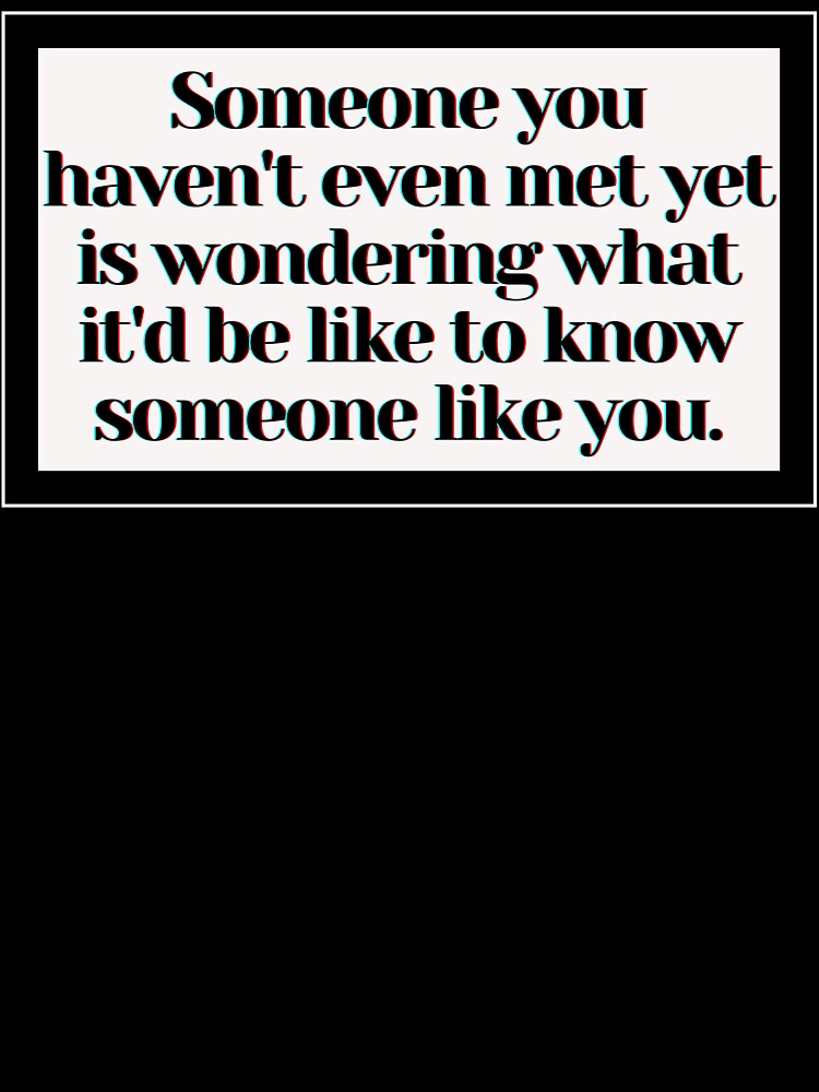Someone you haven't even met yet is wondering what it'd be like to know someone like you. by PostiveText